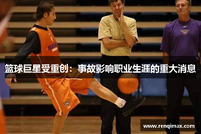 篮球巨星受重创：事故影响职业生涯的重大消息